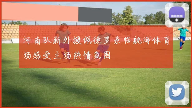 河南队新外援佩德罗亲临航海体育场感受主场热情氛围
