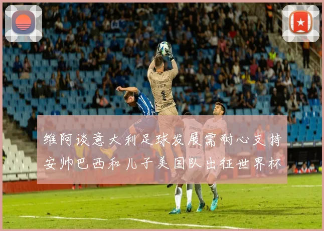 维阿谈意大利足球发展需耐心支持安帅巴西和儿子美国队出征世界杯