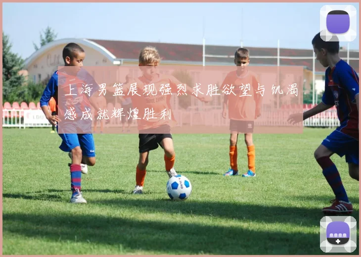 上海男篮展现强烈求胜欲望与饥渴感成就辉煌胜利