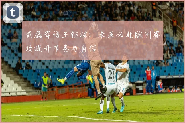 武磊寄语王钰栋：未来必赴欧洲赛场提升节奏与自信