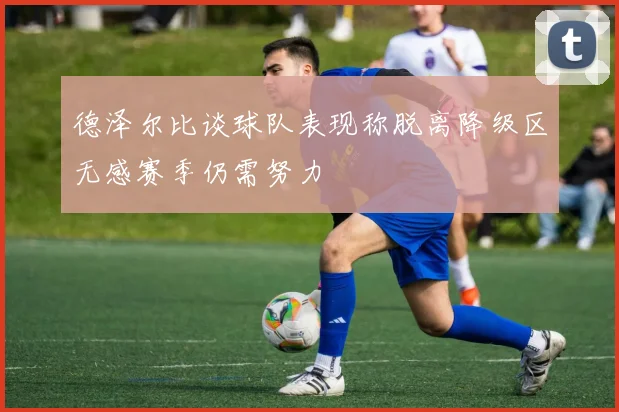 德泽尔比谈球队表现称脱离降级区无感赛季仍需努力
