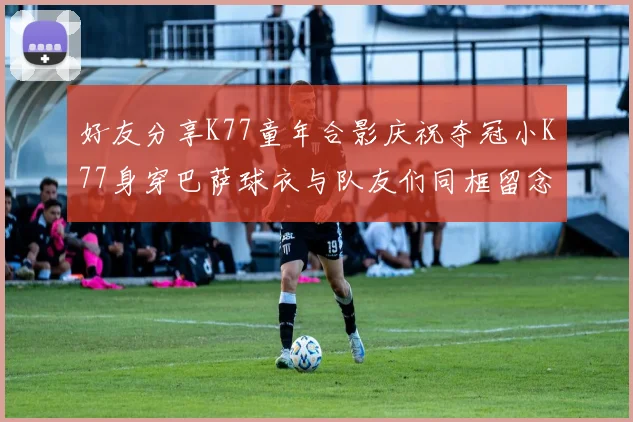 好友分享K77童年合影庆祝夺冠小K77身穿巴萨球衣与队友们同框留念