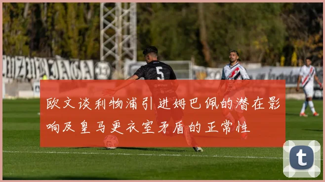 欧文谈利物浦引进姆巴佩的潜在影响及皇马更衣室矛盾的正常性