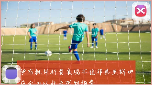 伊布批评科曼表现不佳邓弗里斯回应全力以赴未听到指责