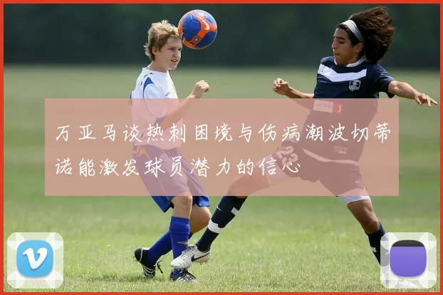 万亚马谈热刺困境与伤病潮波切蒂诺能激发球员潜力的信心