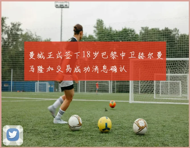 曼城正式签下18岁巴黎中卫赫尔曼马隆加交易成功消息确认
