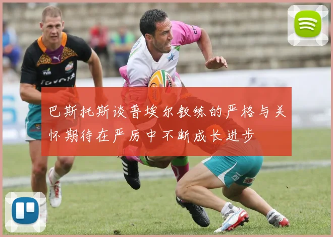 巴斯托斯谈普埃尔教练的严格与关怀期待在严厉中不断成长进步