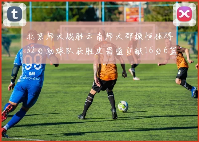 北京师大战胜云南师大邵振恒独得32分助球队获胜皮昌盛贡献16分6篮板5助攻