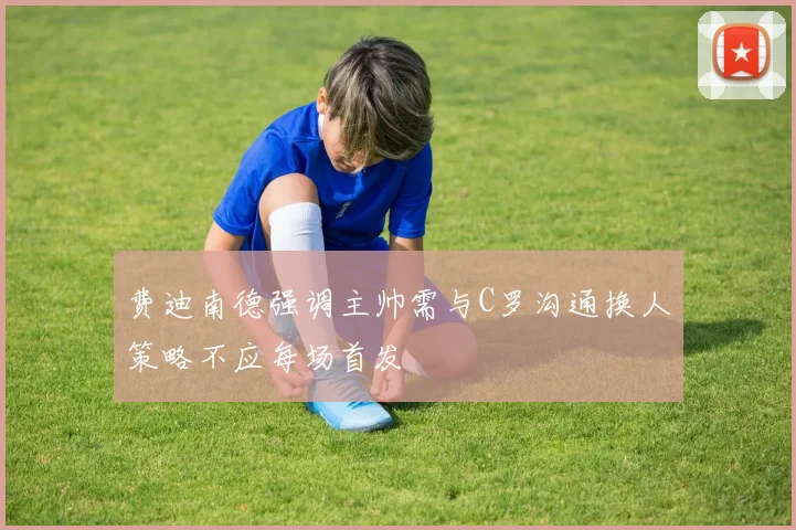 费迪南德强调主帅需与C罗沟通换人策略不应每场首发