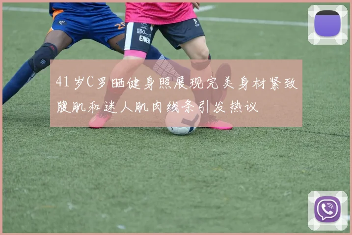 41岁C罗晒健身照展现完美身材紧致腹肌和迷人肌肉线条引发热议