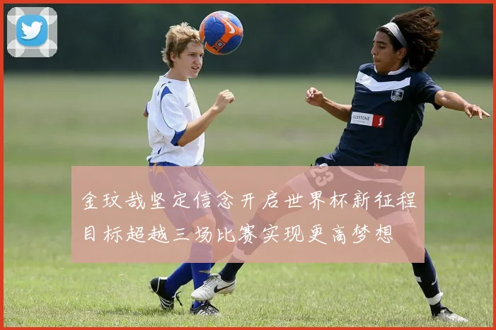 金玟哉坚定信念开启世界杯新征程目标超越三场比赛实现更高梦想