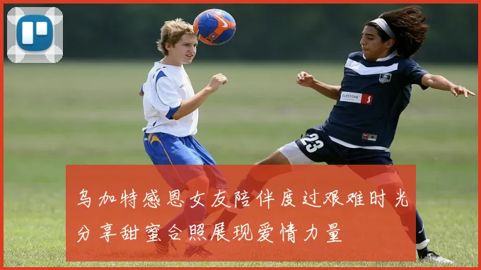 乌加特感恩女友陪伴度过艰难时光分享甜蜜合照展现爱情力量